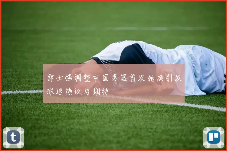 郭士强调整中国男篮首发轮换引发球迷热议与期待