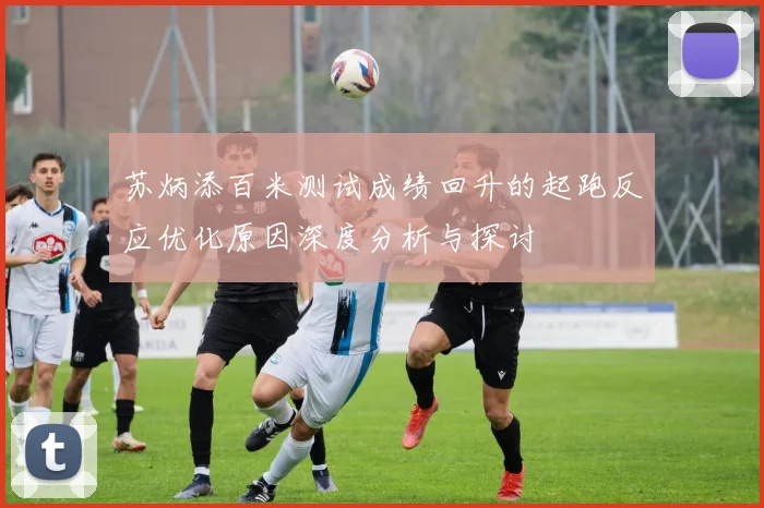 苏炳添百米测试成绩回升的起跑反应优化原因深度分析与探讨