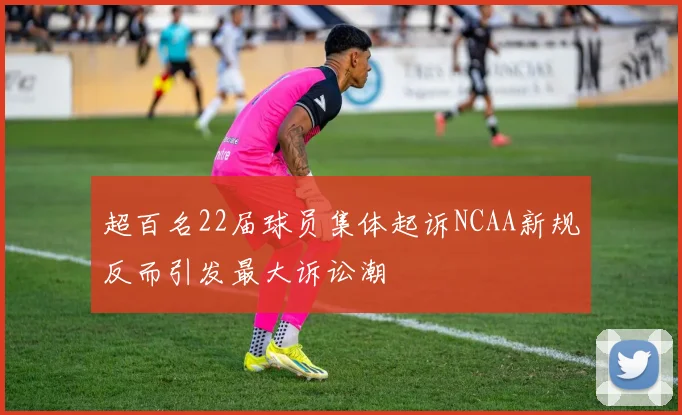 超百名22届球员集体起诉NCAA新规反而引发最大诉讼潮