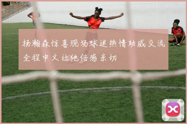 杨瀚森惊喜现场球迷热情助威交流全程中文让他倍感亲切