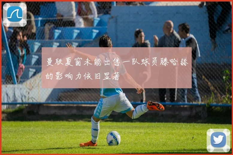 曼联夏窗未能出售一队球员滕哈赫的影响力依旧显著