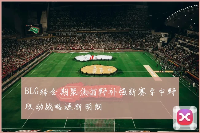 BLG转会期聚焦打野补强新赛季中野联动战略逐渐明朗