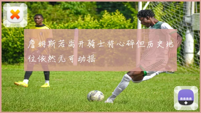 詹姆斯若离开骑士将心碎但历史地位依然无可动摇
