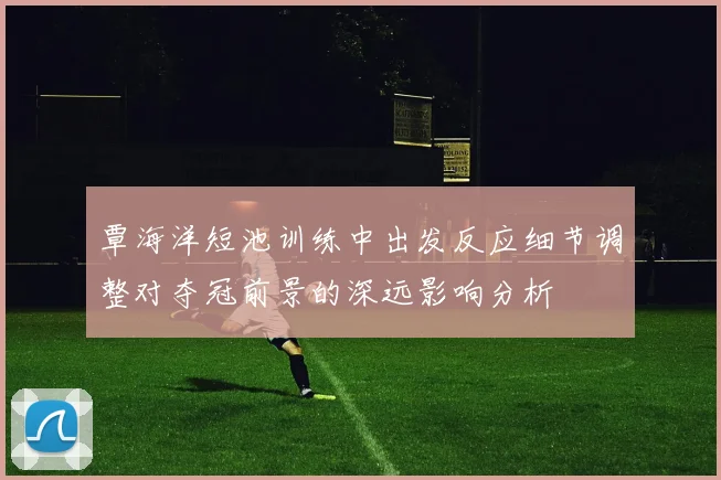 覃海洋短池训练中出发反应细节调整对夺冠前景的深远影响分析