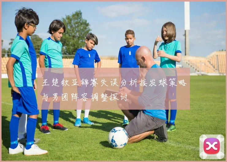 王楚钦亚锦赛失误分析接发球策略与男团阵容调整探讨