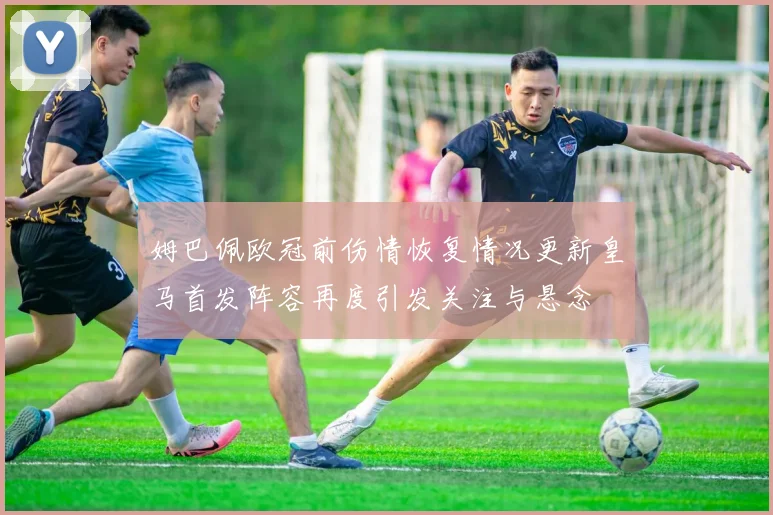 姆巴佩欧冠前伤情恢复情况更新皇马首发阵容再度引发关注与悬念