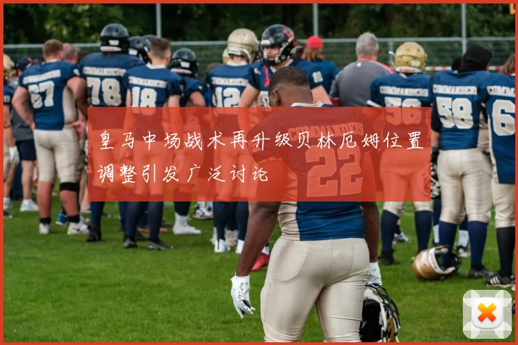 皇马中场战术再升级贝林厄姆位置调整引发广泛讨论