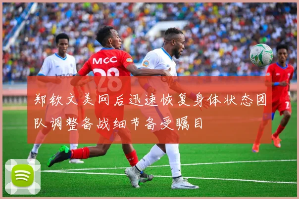 郑钦文美网后迅速恢复身体状态团队调整备战细节备受瞩目